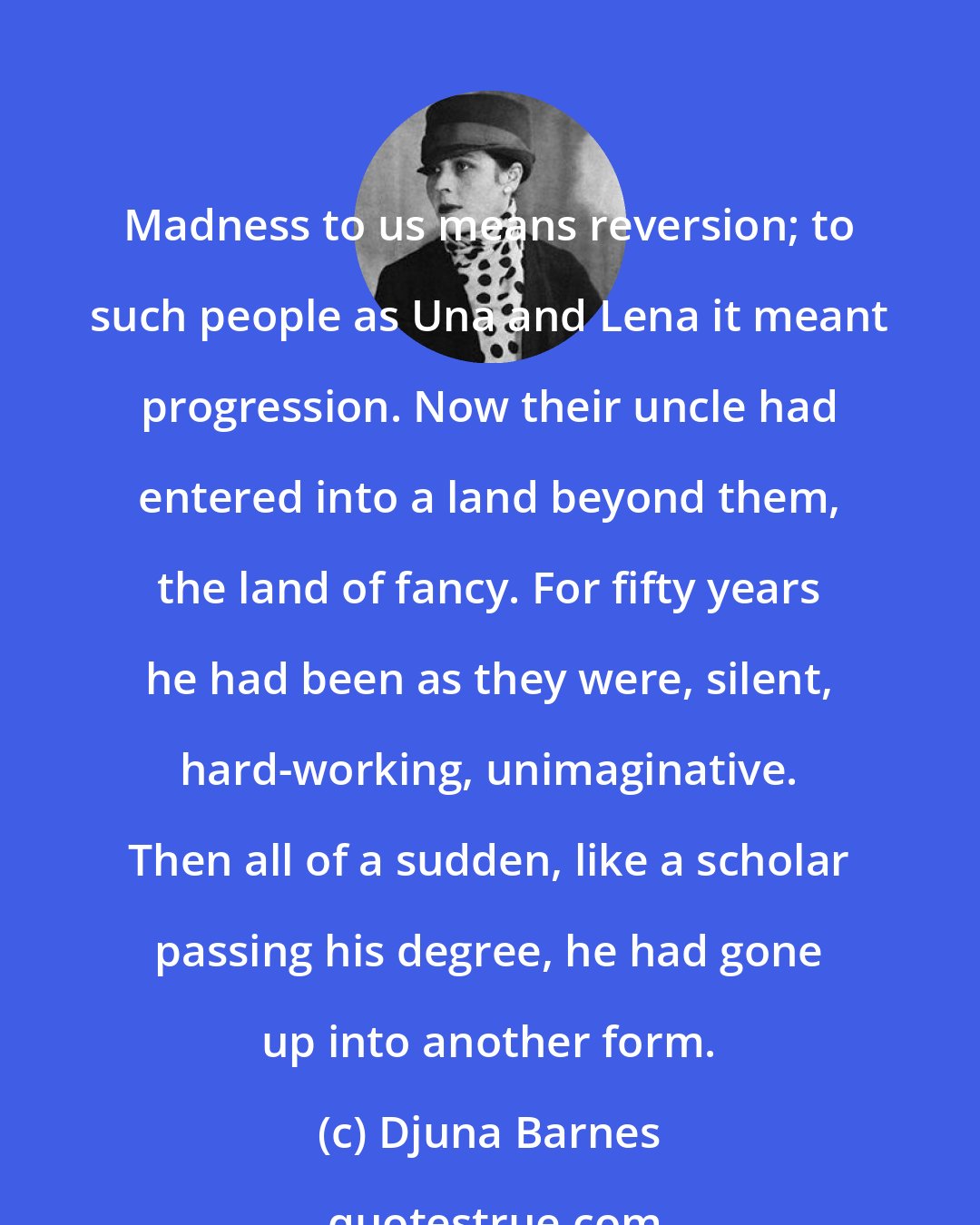 Djuna Barnes: Madness to us means reversion; to such people as Una and Lena it meant progression. Now their uncle had entered into a land beyond them, the land of fancy. For fifty years he had been as they were, silent, hard-working, unimaginative. Then all of a sudden, like a scholar passing his degree, he had gone up into another form.