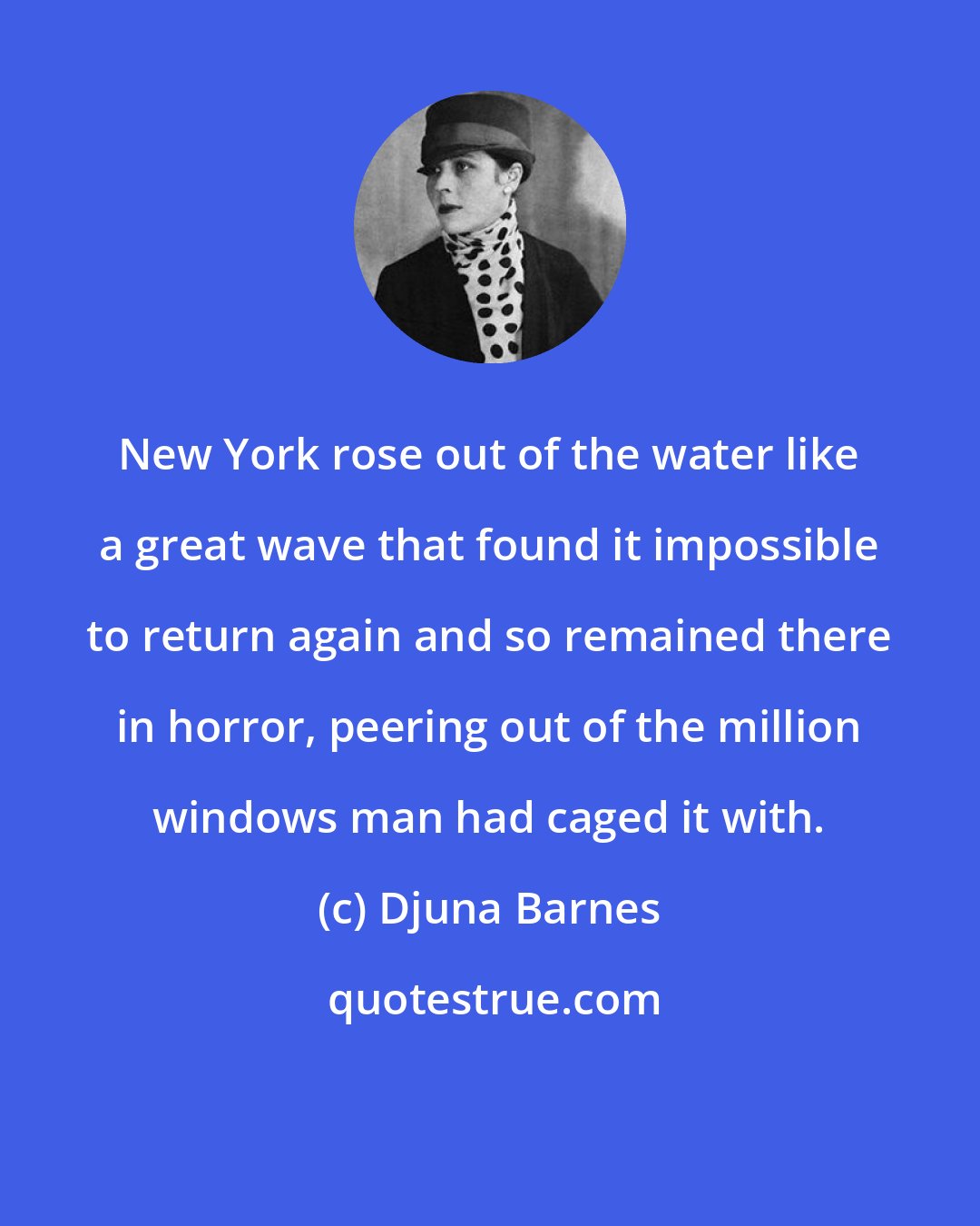 Djuna Barnes: New York rose out of the water like a great wave that found it impossible to return again and so remained there in horror, peering out of the million windows man had caged it with.