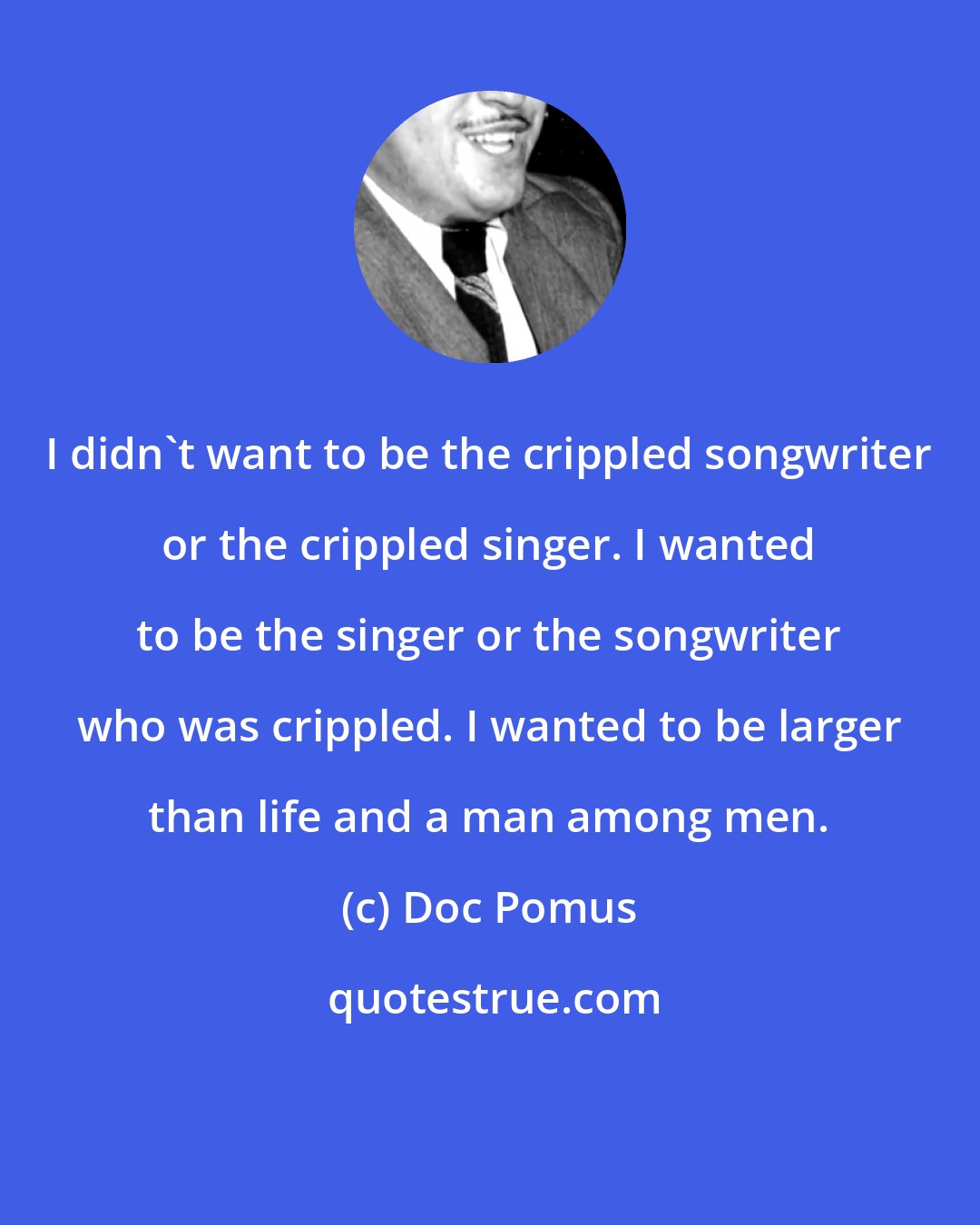 Doc Pomus: I didn't want to be the crippled songwriter or the crippled singer. I wanted to be the singer or the songwriter who was crippled. I wanted to be larger than life and a man among men.