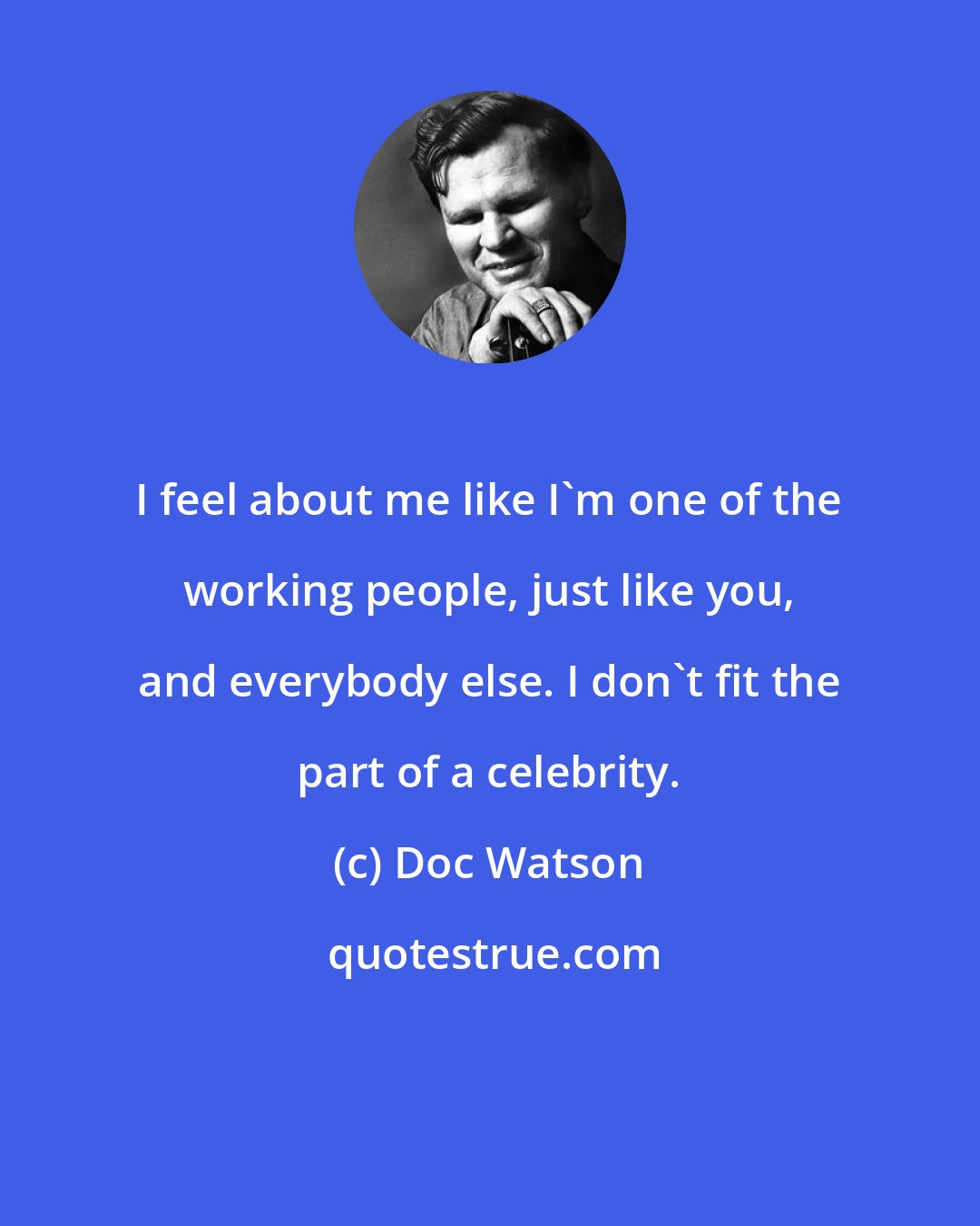 Doc Watson: I feel about me like I'm one of the working people, just like you, and everybody else. I don't fit the part of a celebrity.