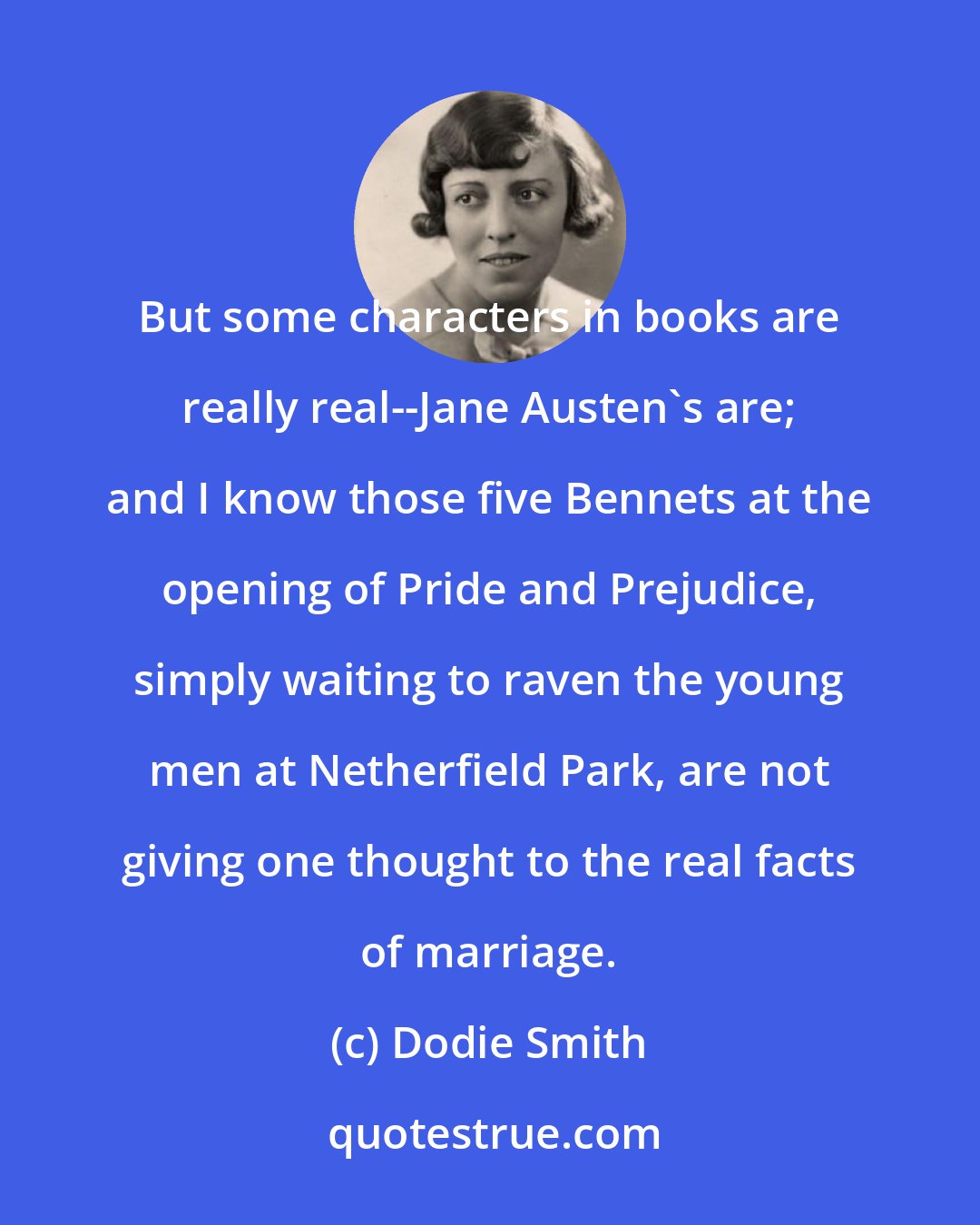 Dodie Smith: But some characters in books are really real--Jane Austen's are; and I know those five Bennets at the opening of Pride and Prejudice, simply waiting to raven the young men at Netherfield Park, are not giving one thought to the real facts of marriage.