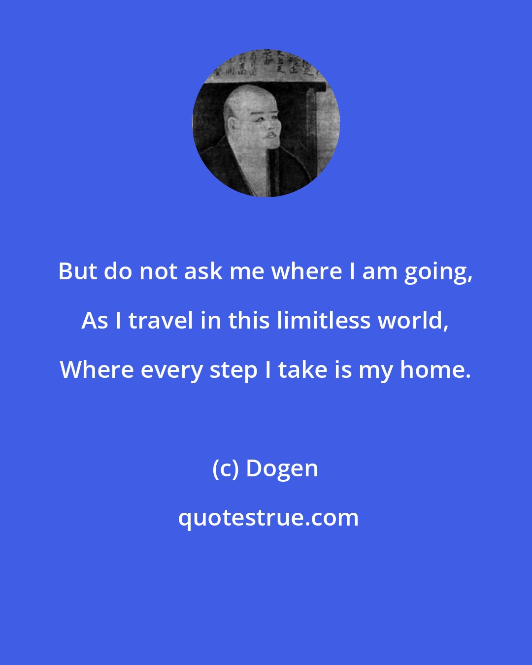 Dogen: But do not ask me where I am going, As I travel in this limitless world, Where every step I take is my home.