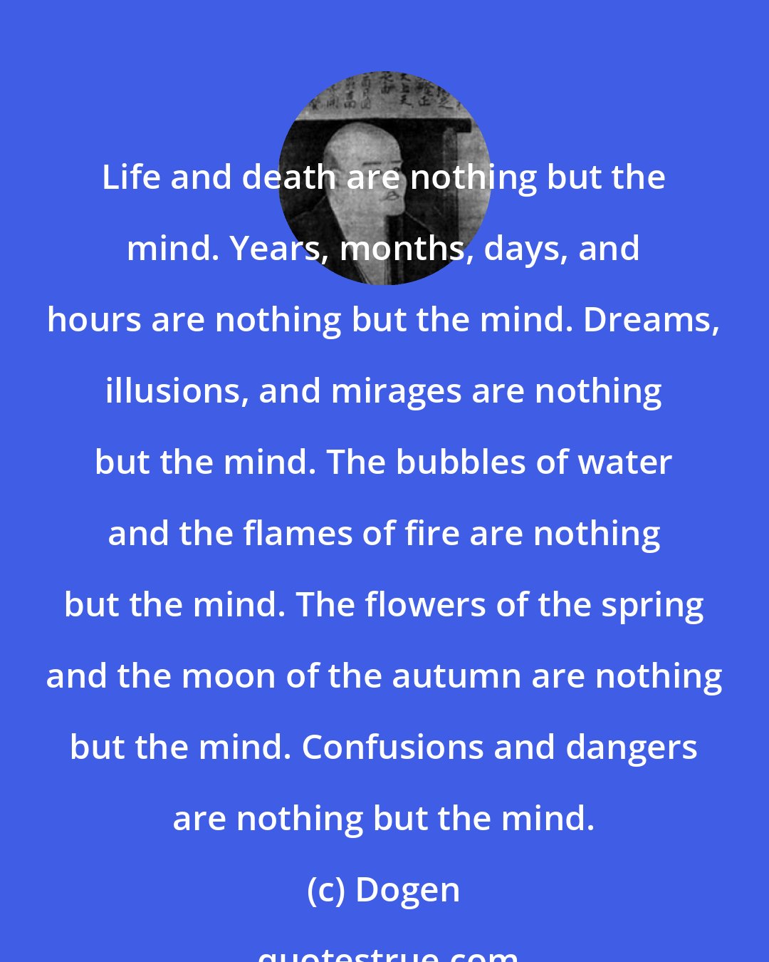 Dogen: Life and death are nothing but the mind. Years, months, days, and hours are nothing but the mind. Dreams, illusions, and mirages are nothing but the mind. The bubbles of water and the flames of fire are nothing but the mind. The flowers of the spring and the moon of the autumn are nothing but the mind. Confusions and dangers are nothing but the mind.