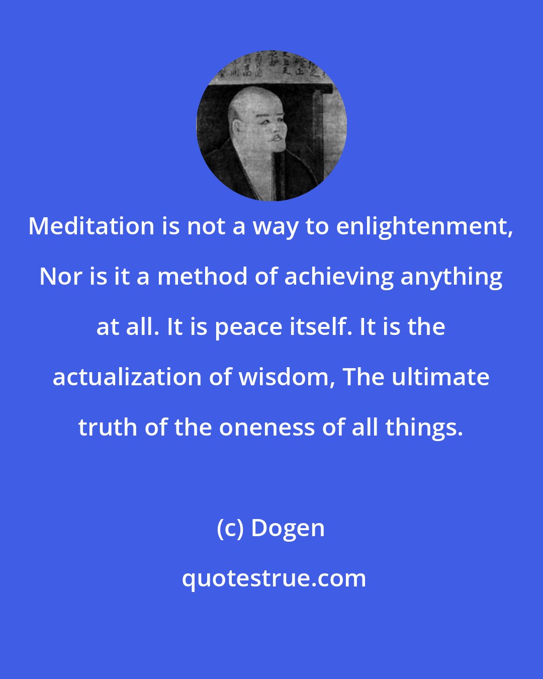 Dogen: Meditation is not a way to enlightenment, Nor is it a method of achieving anything at all. It is peace itself. It is the actualization of wisdom, The ultimate truth of the oneness of all things.