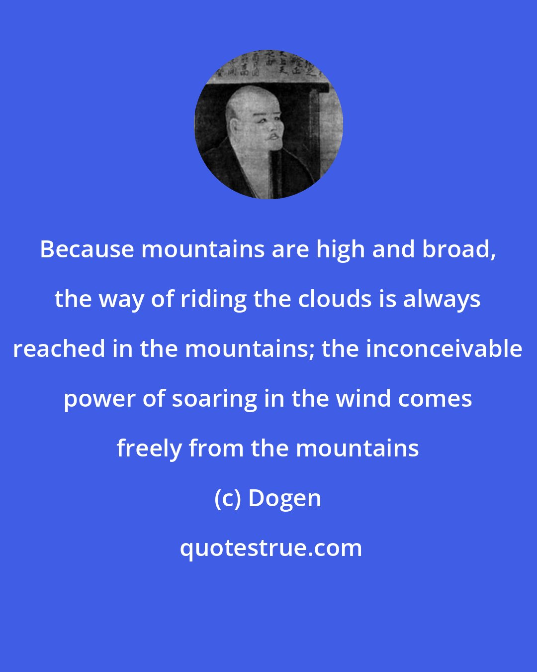 Dogen: Because mountains are high and broad, the way of riding the clouds is always reached in the mountains; the inconceivable power of soaring in the wind comes freely from the mountains