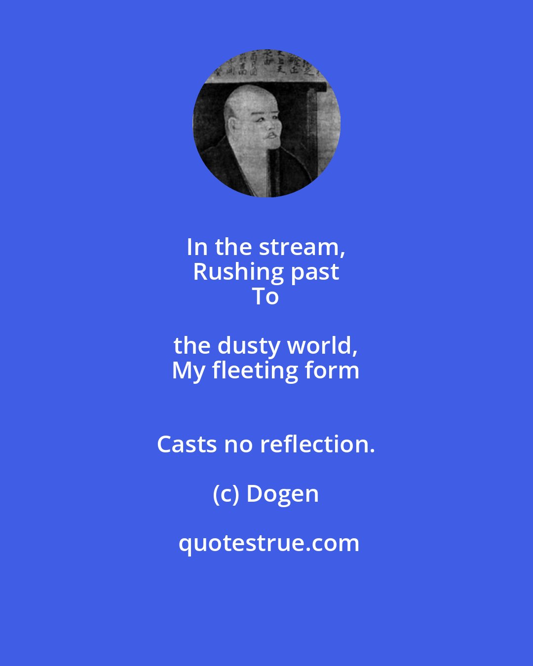 Dogen: In the stream, 
 Rushing past 
 To the dusty world, 
 My fleeting form 
 Casts no reflection.