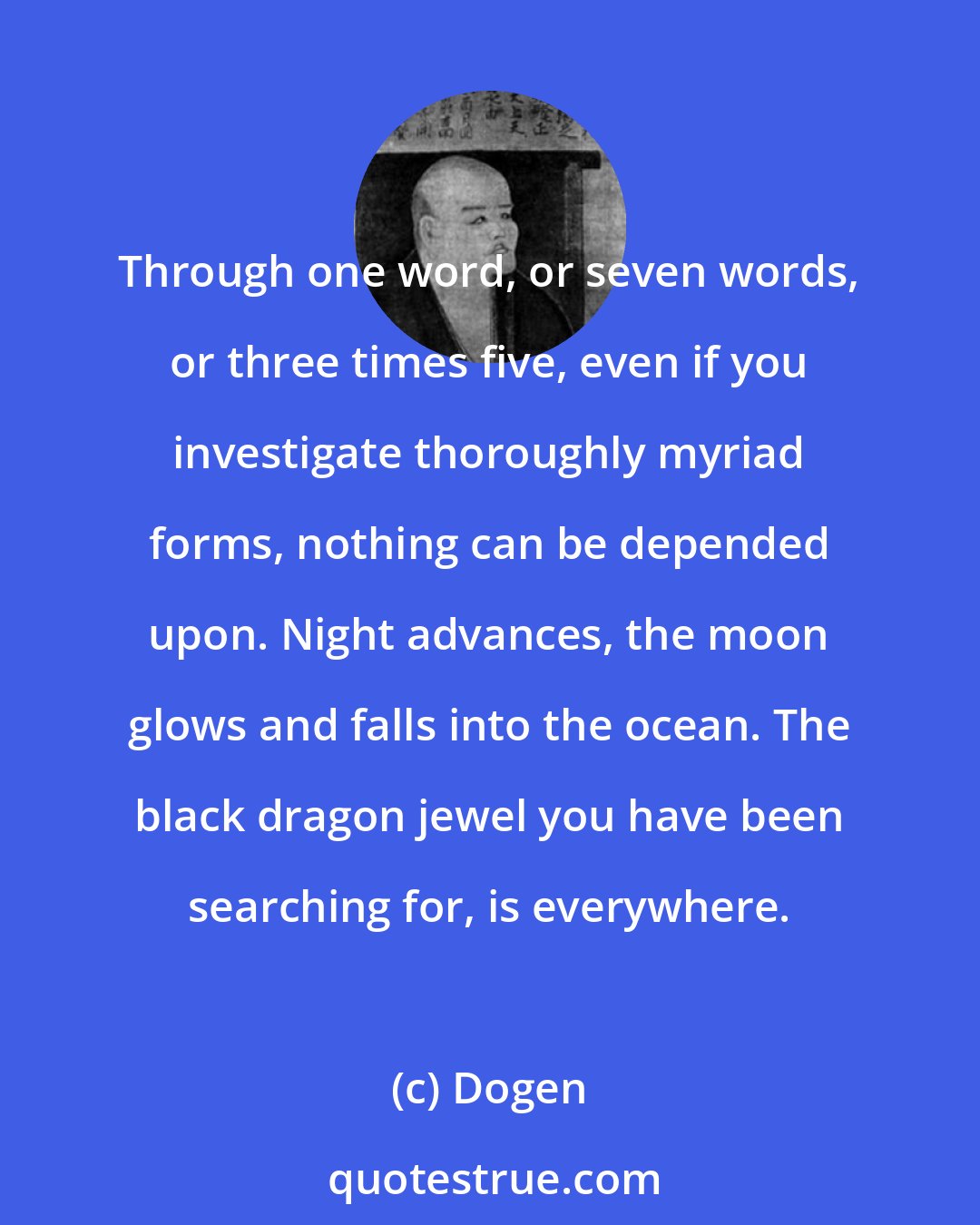 Dogen: Through one word, or seven words, or three times five, even if you investigate thoroughly myriad forms, nothing can be depended upon. Night advances, the moon glows and falls into the ocean. The black dragon jewel you have been searching for, is everywhere.