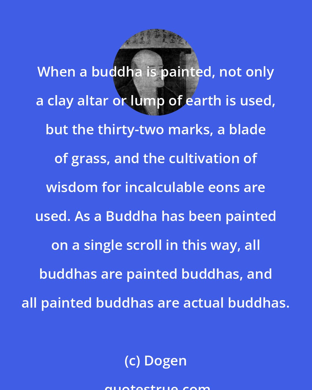 Dogen: When a buddha is painted, not only a clay altar or lump of earth is used, but the thirty-two marks, a blade of grass, and the cultivation of wisdom for incalculable eons are used. As a Buddha has been painted on a single scroll in this way, all buddhas are painted buddhas, and all painted buddhas are actual buddhas.