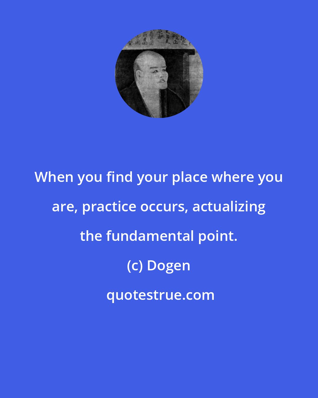 Dogen: When you find your place where you are, practice occurs, actualizing the fundamental point.