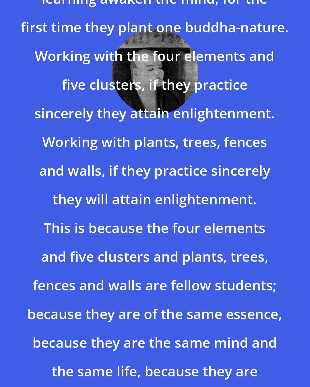 Dogen: Whenever learners or those beyond learning awaken the mind, for the first time they plant one buddha-nature. Working with the four elements and five clusters, if they practice sincerely they attain enlightenment. Working with plants, trees, fences and walls, if they practice sincerely they will attain enlightenment. This is because the four elements and five clusters and plants, trees, fences and walls are fellow students; because they are of the same essence, because they are the same mind and the same life, because they are the same body and the same mechanism.