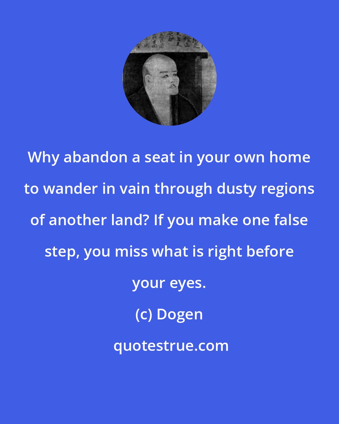 Dogen: Why abandon a seat in your own home to wander in vain through dusty regions of another land? If you make one false step, you miss what is right before your eyes.