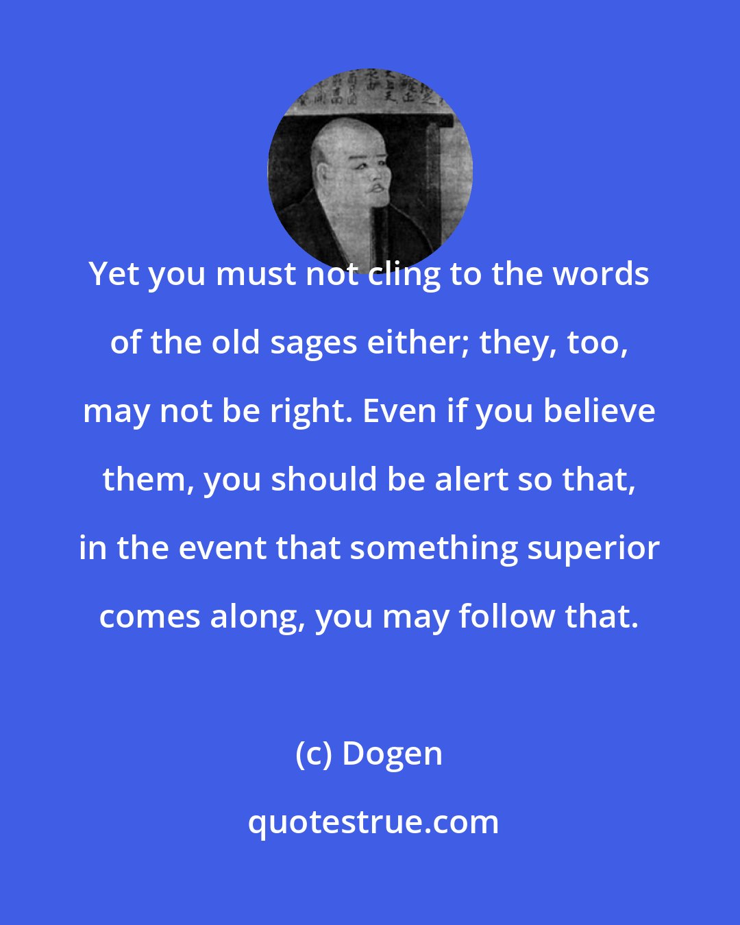 Dogen: Yet you must not cling to the words of the old sages either; they, too, may not be right. Even if you believe them, you should be alert so that, in the event that something superior comes along, you may follow that.