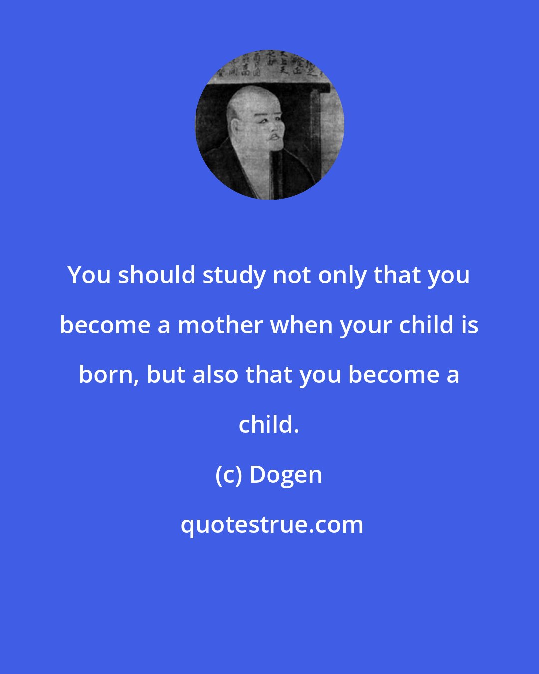 Dogen: You should study not only that you become a mother when your child is born, but also that you become a child.