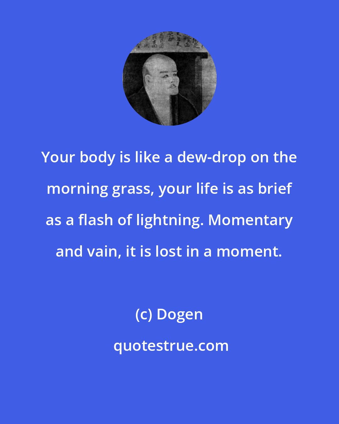 Dogen: Your body is like a dew-drop on the morning grass, your life is as brief as a flash of lightning. Momentary and vain, it is lost in a moment.