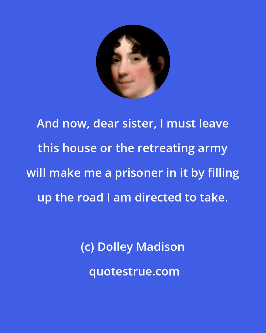 Dolley Madison: And now, dear sister, I must leave this house or the retreating army will make me a prisoner in it by filling up the road I am directed to take.