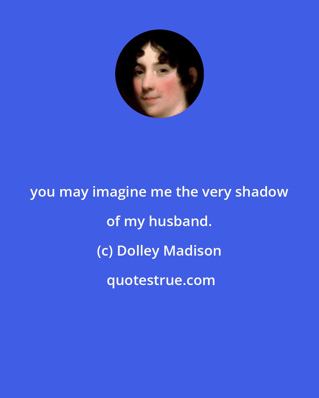Dolley Madison: you may imagine me the very shadow of my husband.