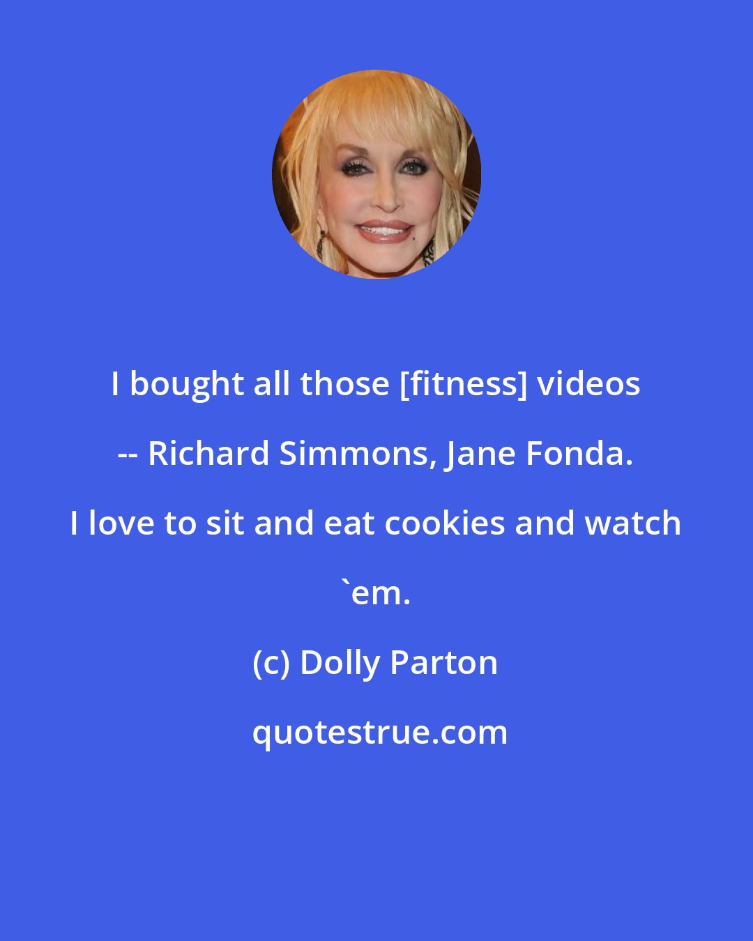 Dolly Parton: I bought all those [fitness] videos -- Richard Simmons, Jane Fonda. I love to sit and eat cookies and watch 'em.