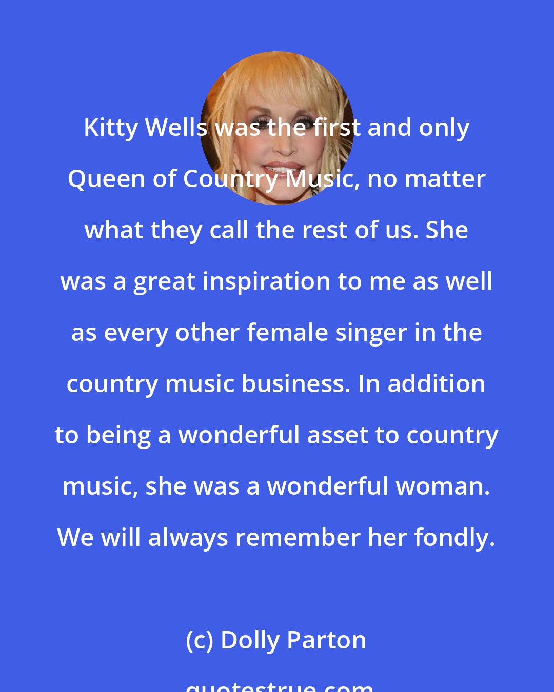 Dolly Parton: Kitty Wells was the first and only Queen of Country Music, no matter what they call the rest of us. She was a great inspiration to me as well as every other female singer in the country music business. In addition to being a wonderful asset to country music, she was a wonderful woman. We will always remember her fondly.