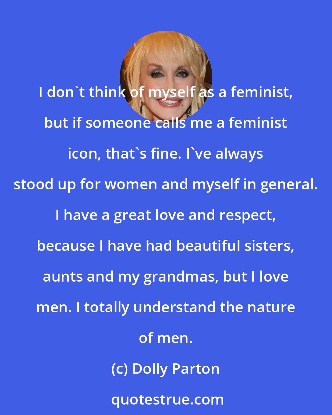 Dolly Parton: I don't think of myself as a feminist, but if someone calls me a feminist icon, that's fine. I've always stood up for women and myself in general. I have a great love and respect, because I have had beautiful sisters, aunts and my grandmas, but I love men. I totally understand the nature of men.