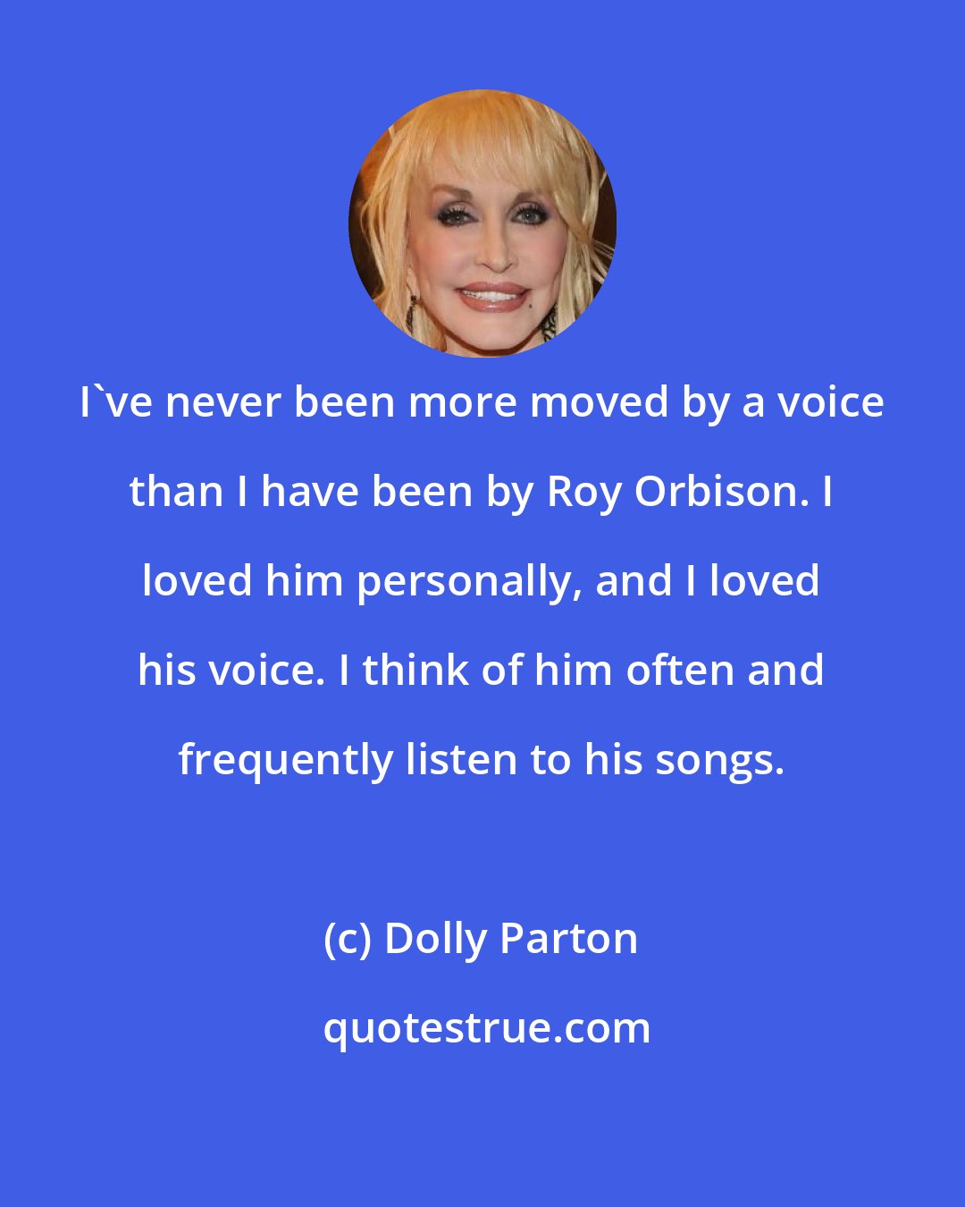 Dolly Parton: I've never been more moved by a voice than I have been by Roy Orbison. I loved him personally, and I loved his voice. I think of him often and frequently listen to his songs.