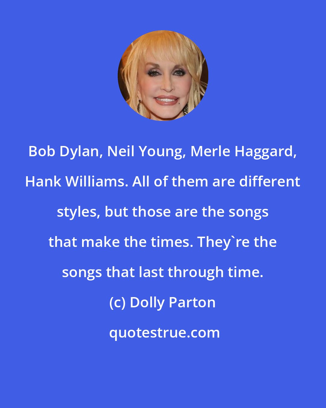 Dolly Parton: Bob Dylan, Neil Young, Merle Haggard, Hank Williams. All of them are different styles, but those are the songs that make the times. They're the songs that last through time.