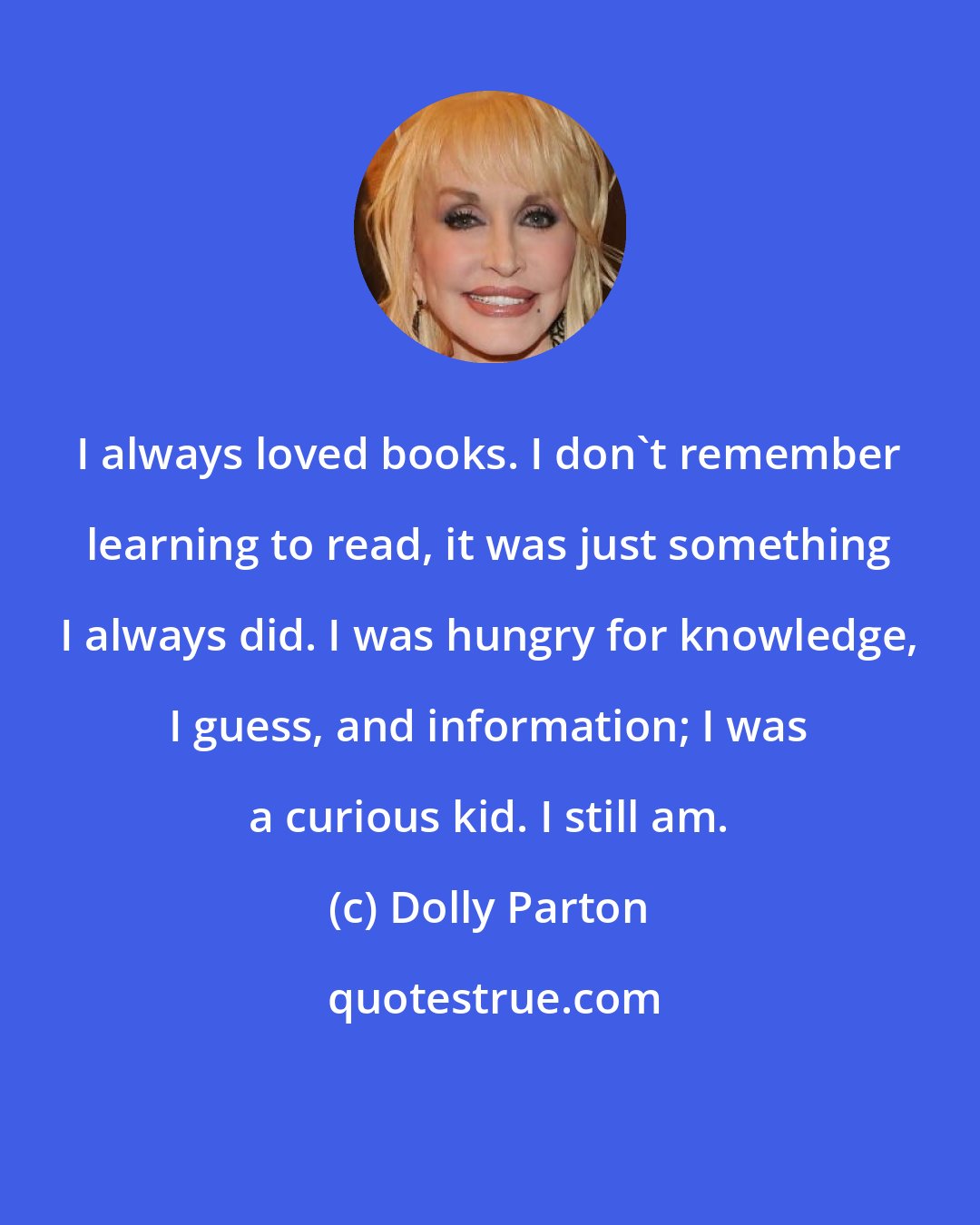 Dolly Parton: I always loved books. I don't remember learning to read, it was just something I always did. I was hungry for knowledge, I guess, and information; I was a curious kid. I still am.