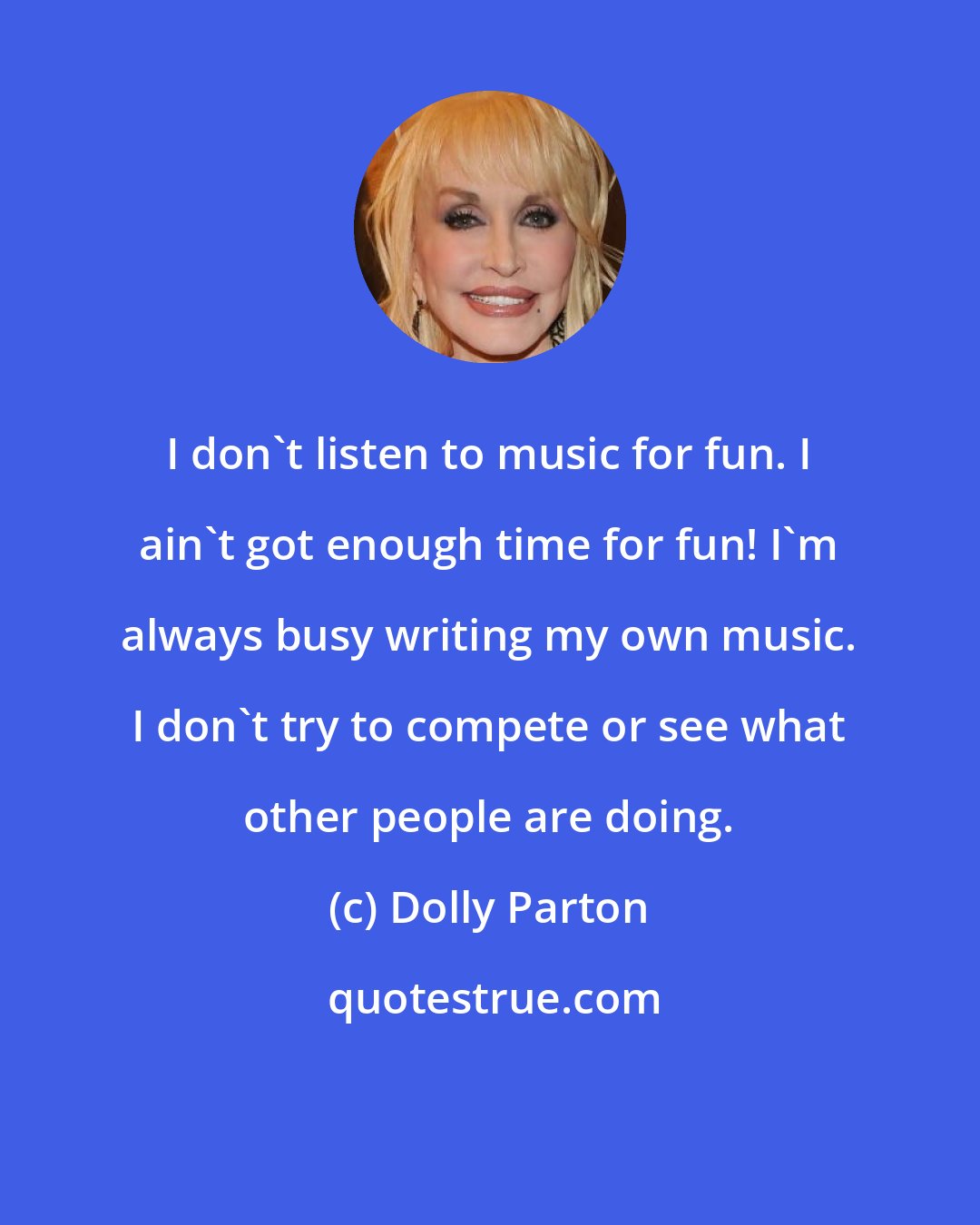 Dolly Parton: I don't listen to music for fun. I ain't got enough time for fun! I'm always busy writing my own music. I don't try to compete or see what other people are doing.