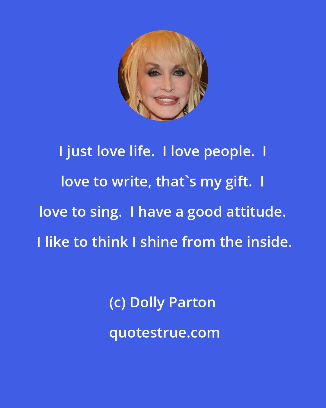 Dolly Parton: I just love life.  I love people.  I love to write, that's my gift.  I love to sing.  I have a good attitude.  I like to think I shine from the inside.