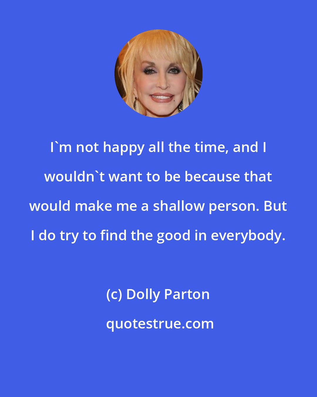 Dolly Parton: I'm not happy all the time, and I wouldn't want to be because that would make me a shallow person. But I do try to find the good in everybody.