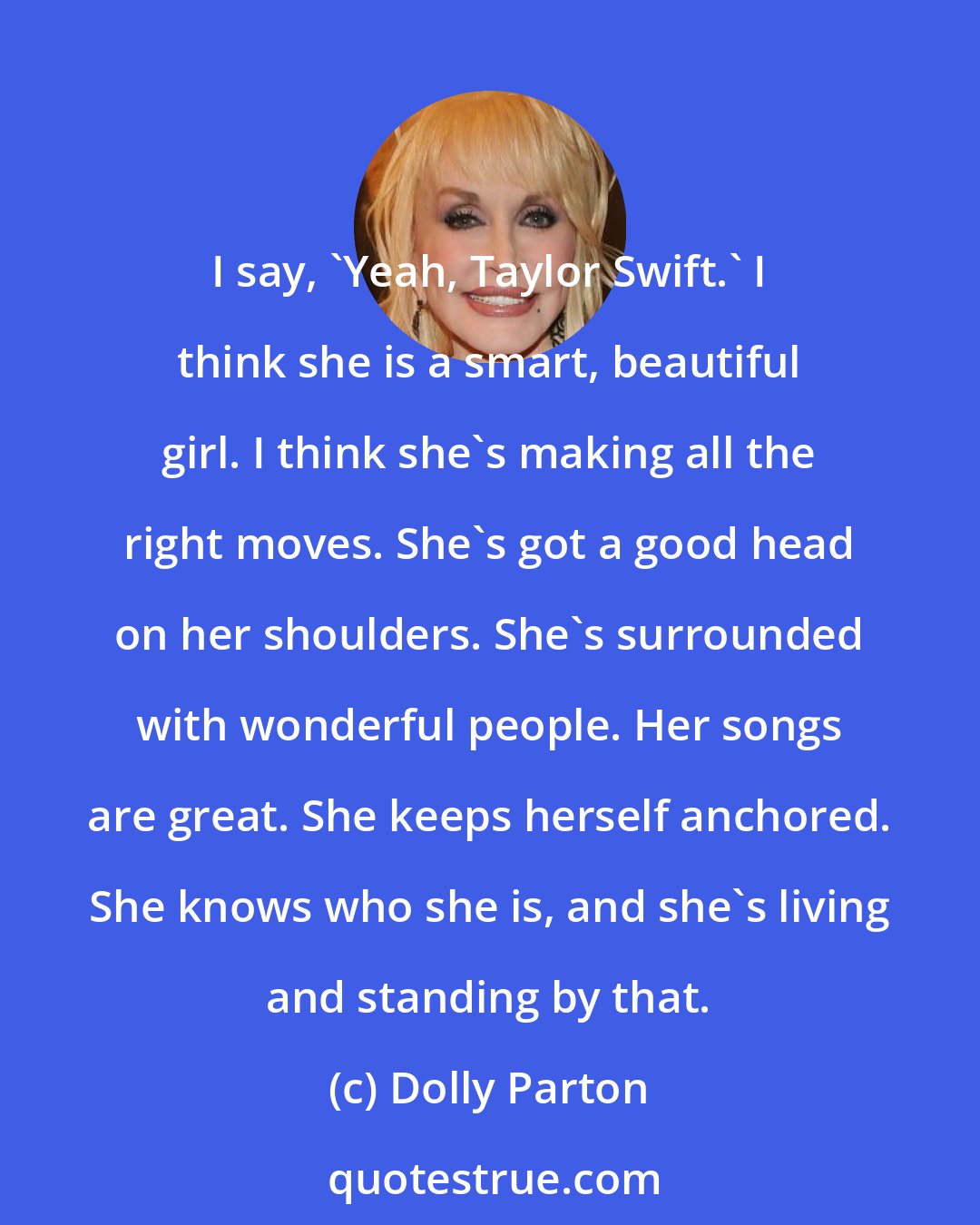 Dolly Parton: I say, 'Yeah, Taylor Swift.' I think she is a smart, beautiful girl. I think she's making all the right moves. She's got a good head on her shoulders. She's surrounded with wonderful people. Her songs are great. She keeps herself anchored. She knows who she is, and she's living and standing by that.