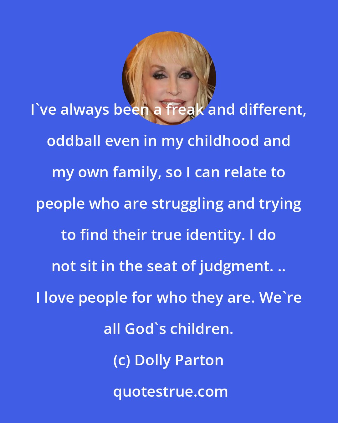 Dolly Parton: I've always been a freak and different, oddball even in my childhood and my own family, so I can relate to people who are struggling and trying to find their true identity. I do not sit in the seat of judgment. .. I love people for who they are. We're all God's children.