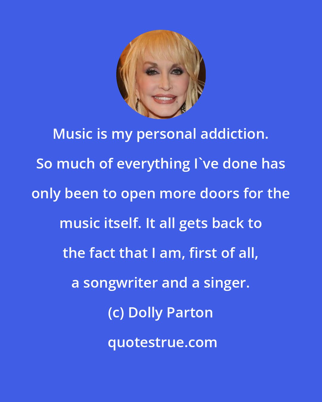 Dolly Parton: Music is my personal addiction. So much of everything I've done has only been to open more doors for the music itself. It all gets back to the fact that I am, first of all, a songwriter and a singer.