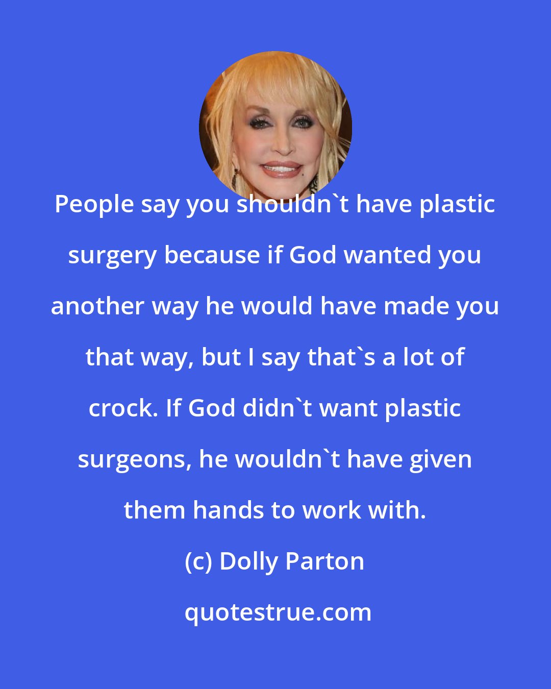 Dolly Parton: People say you shouldn't have plastic surgery because if God wanted you another way he would have made you that way, but I say that's a lot of crock. If God didn't want plastic surgeons, he wouldn't have given them hands to work with.