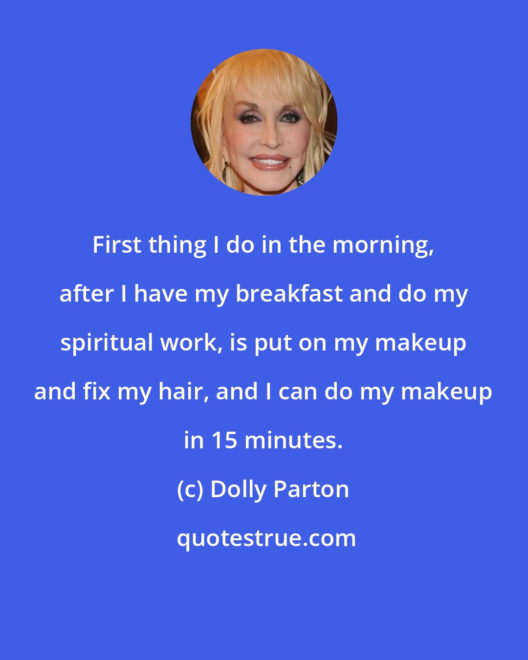 Dolly Parton: First thing I do in the morning, after I have my breakfast and do my spiritual work, is put on my makeup and fix my hair, and I can do my makeup in 15 minutes.