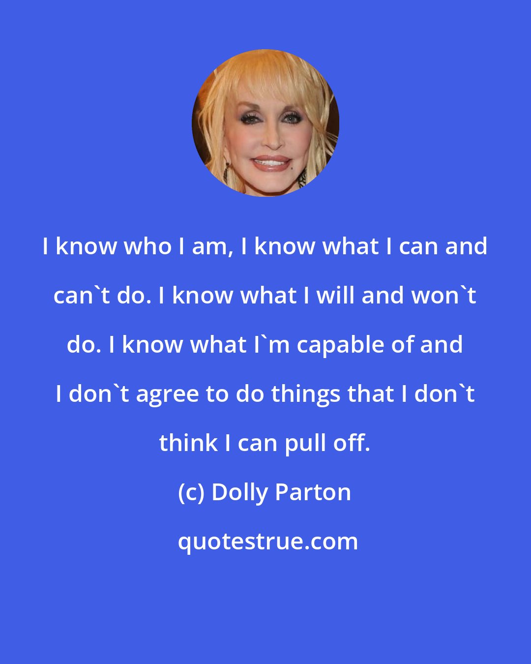 Dolly Parton: I know who I am, I know what I can and can't do. I know what I will and won't do. I know what I'm capable of and I don't agree to do things that I don't think I can pull off.