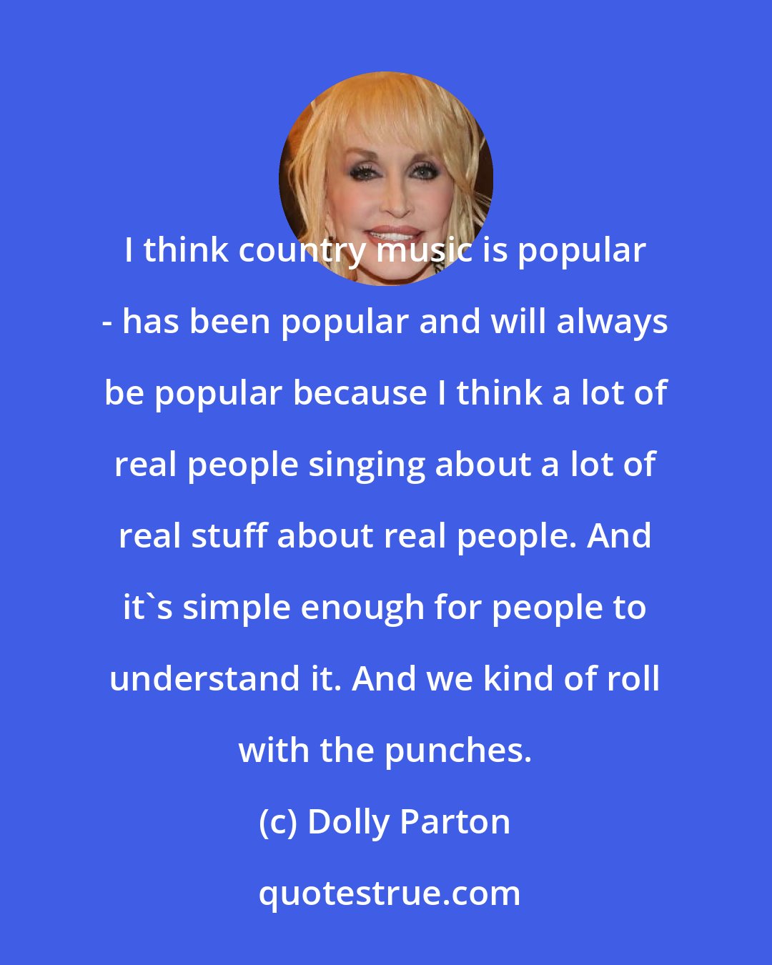 Dolly Parton: I think country music is popular - has been popular and will always be popular because I think a lot of real people singing about a lot of real stuff about real people. And it's simple enough for people to understand it. And we kind of roll with the punches.