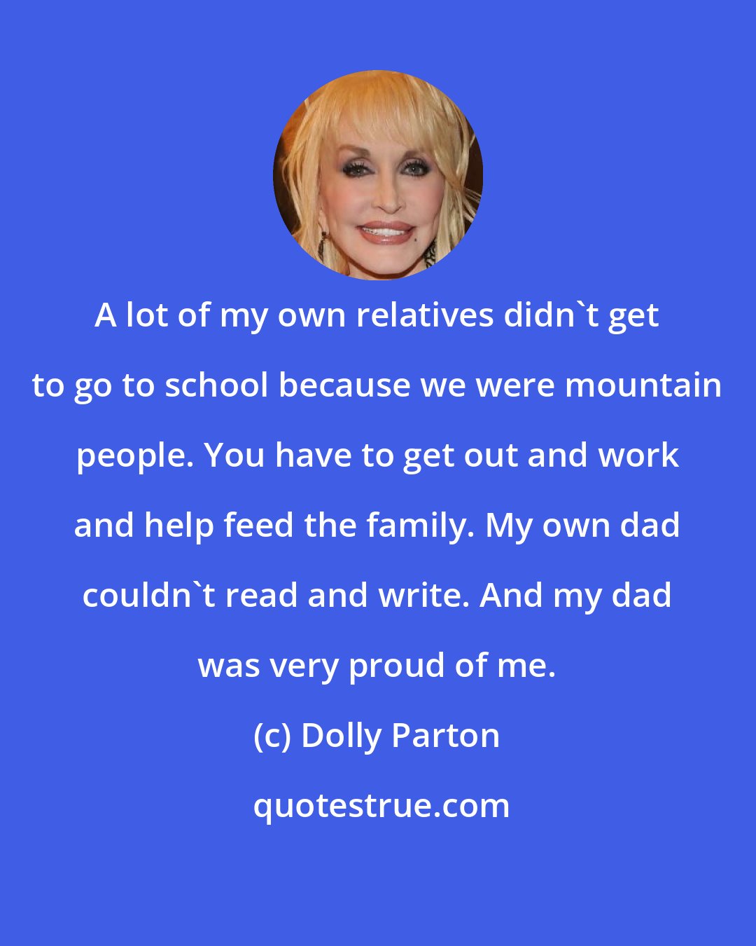 Dolly Parton: A lot of my own relatives didn't get to go to school because we were mountain people. You have to get out and work and help feed the family. My own dad couldn't read and write. And my dad was very proud of me.