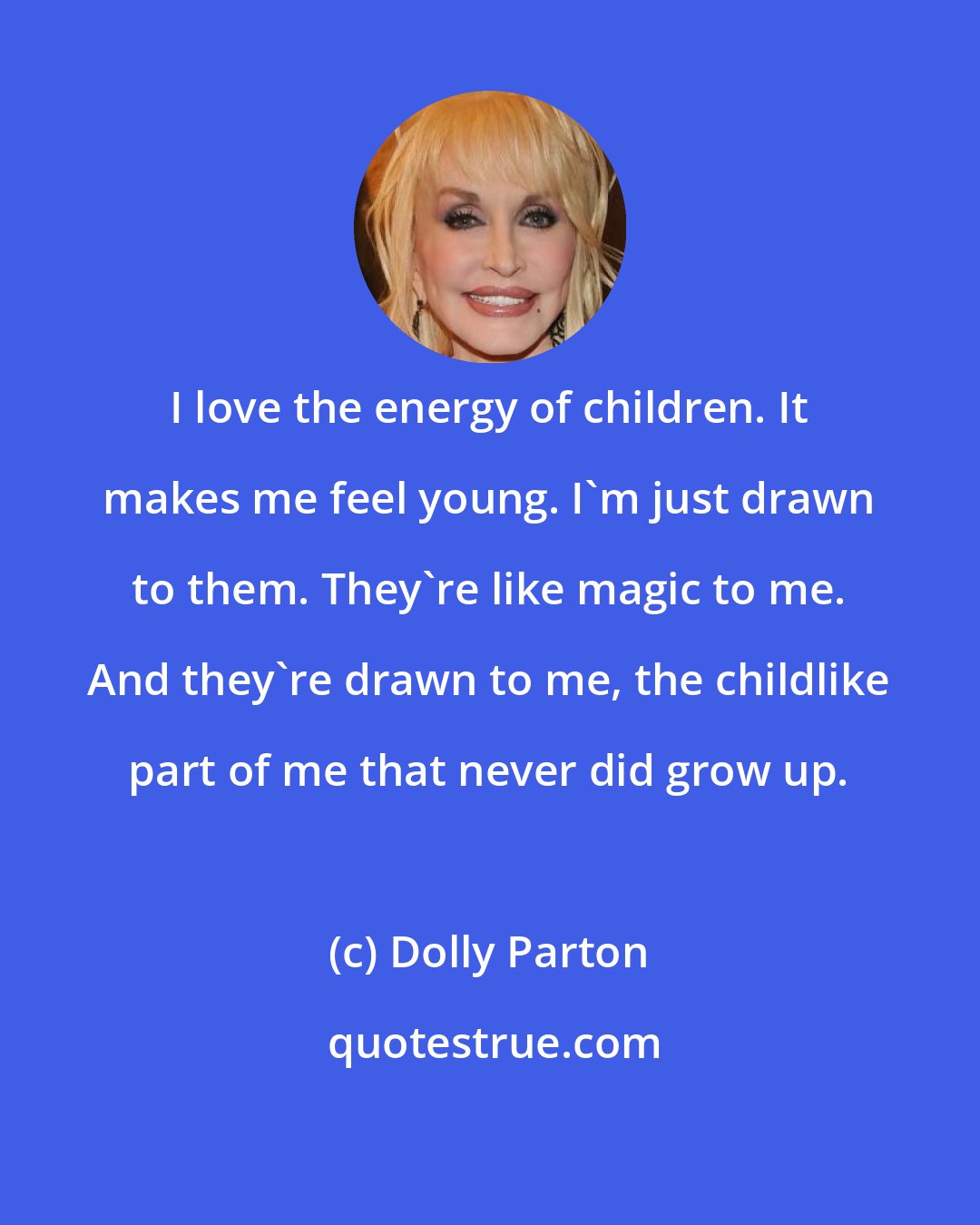 Dolly Parton: I love the energy of children. It makes me feel young. I'm just drawn to them. They're like magic to me. And they're drawn to me, the childlike part of me that never did grow up.