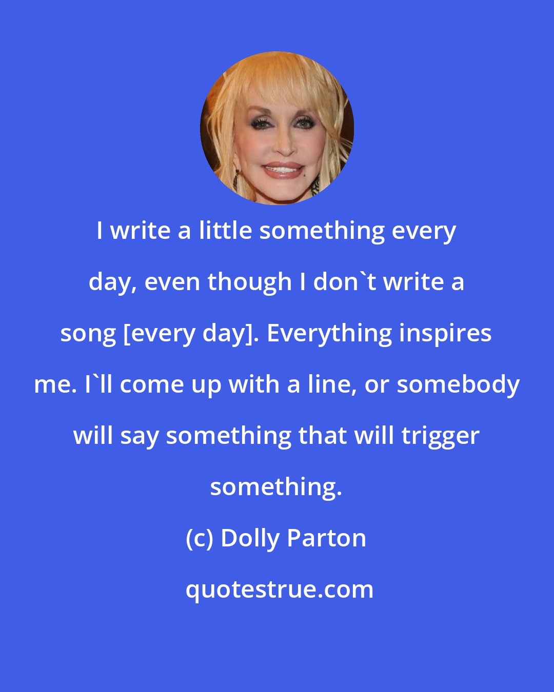 Dolly Parton: I write a little something every day, even though I don't write a song [every day]. Everything inspires me. I'll come up with a line, or somebody will say something that will trigger something.