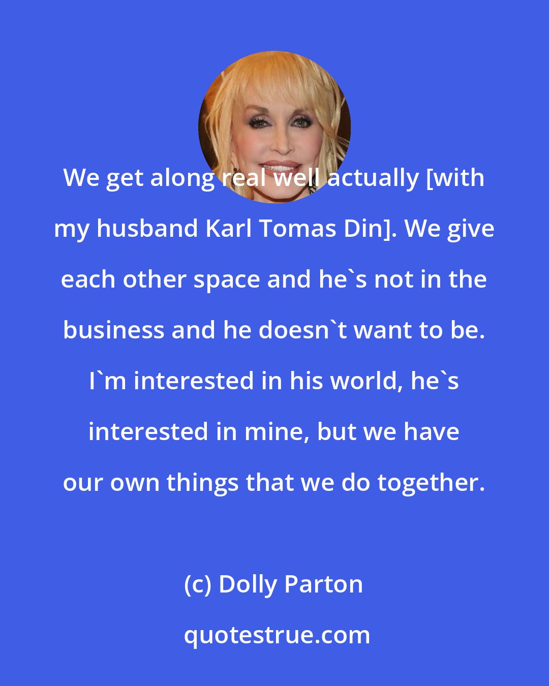 Dolly Parton: We get along real well actually [with my husband Karl Tomas Din]. We give each other space and he's not in the business and he doesn't want to be. I'm interested in his world, he's interested in mine, but we have our own things that we do together.