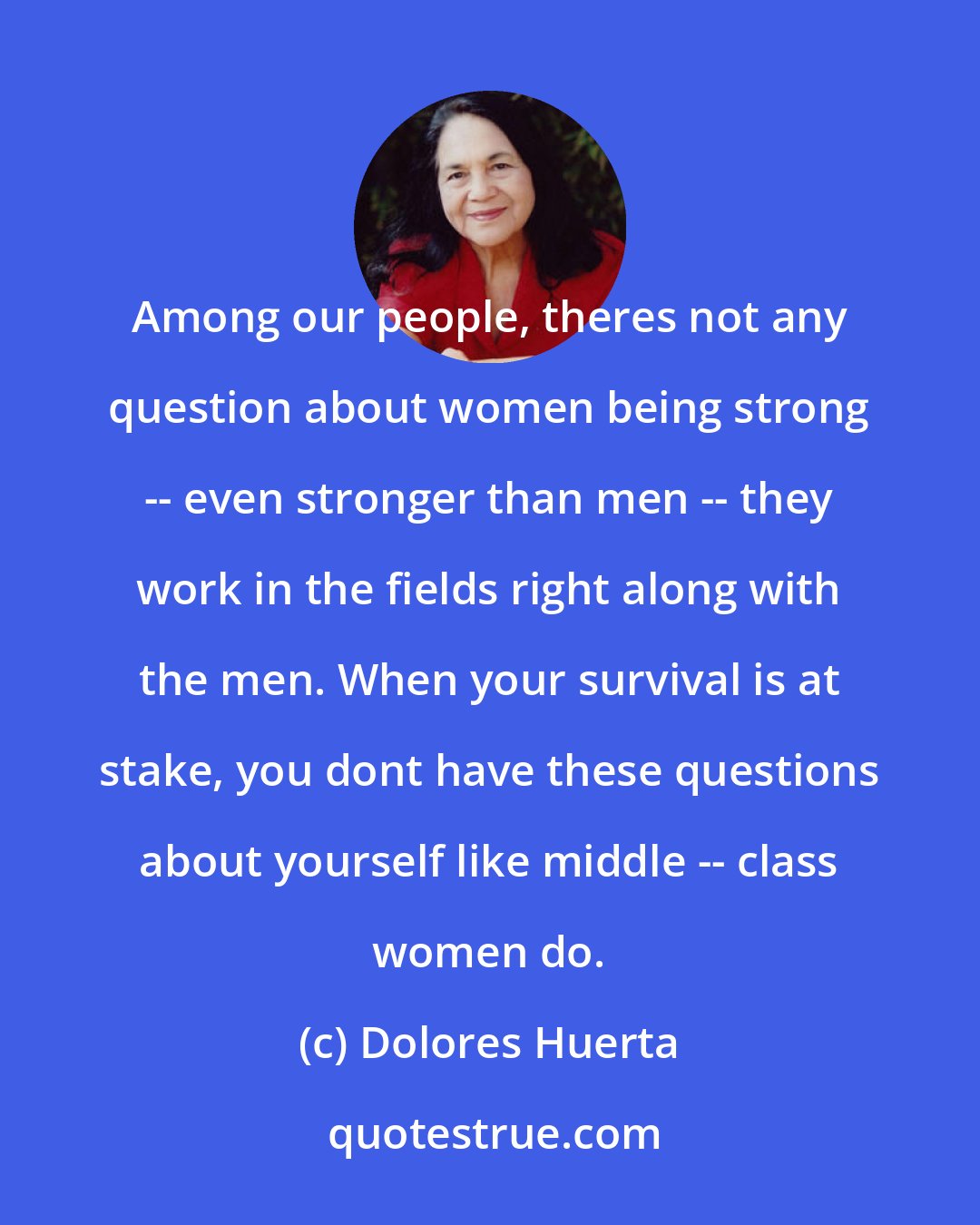 Dolores Huerta: Among our people, theres not any question about women being strong -- even stronger than men -- they work in the fields right along with the men. When your survival is at stake, you dont have these questions about yourself like middle -- class women do.