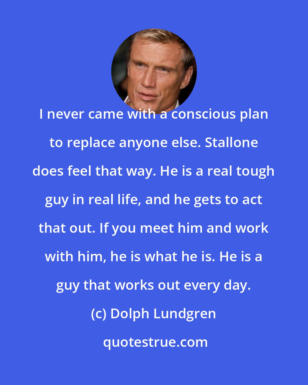 Dolph Lundgren: I never came with a conscious plan to replace anyone else. Stallone does feel that way. He is a real tough guy in real life, and he gets to act that out. If you meet him and work with him, he is what he is. He is a guy that works out every day.