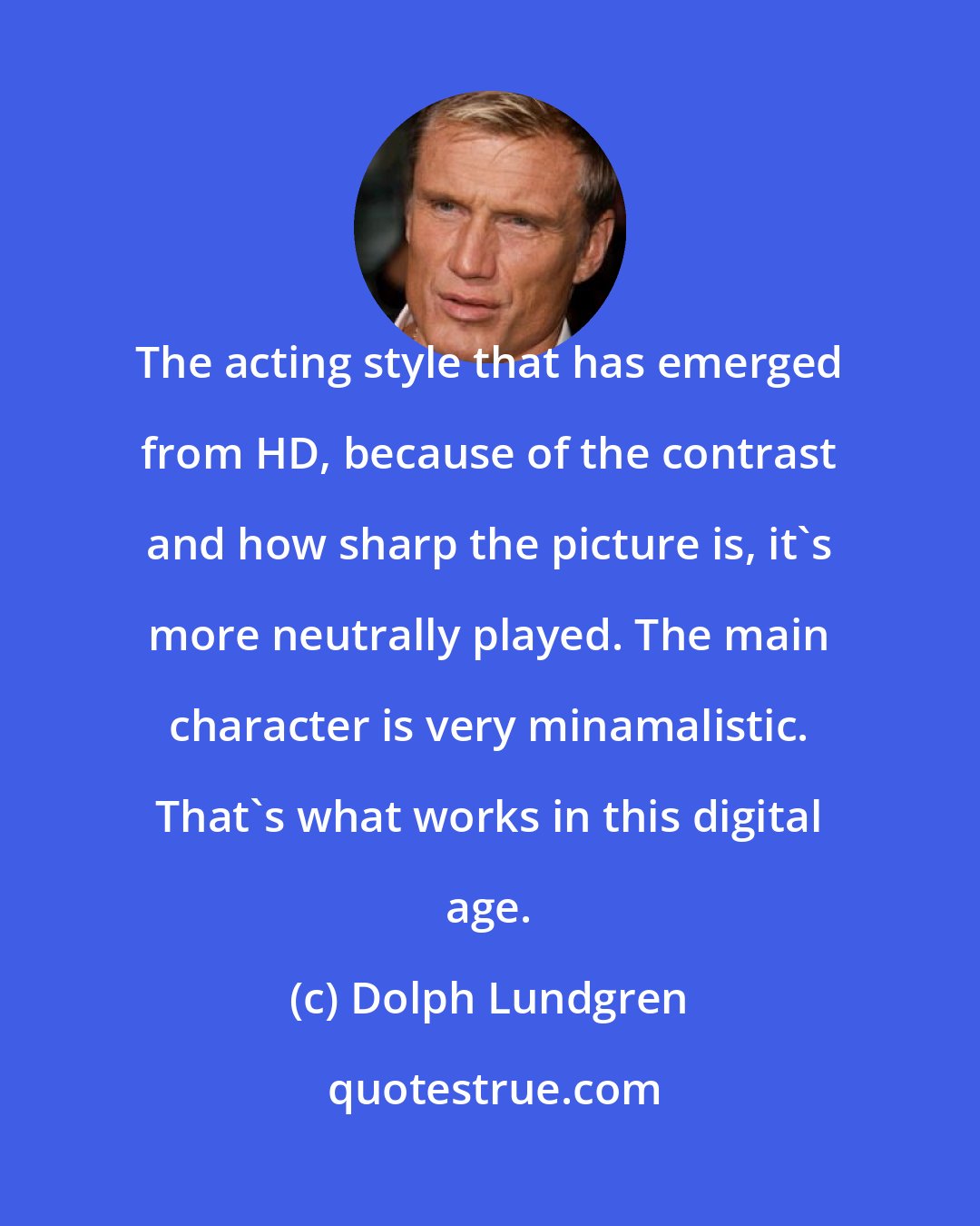 Dolph Lundgren: The acting style that has emerged from HD, because of the contrast and how sharp the picture is, it's more neutrally played. The main character is very minamalistic. That's what works in this digital age.