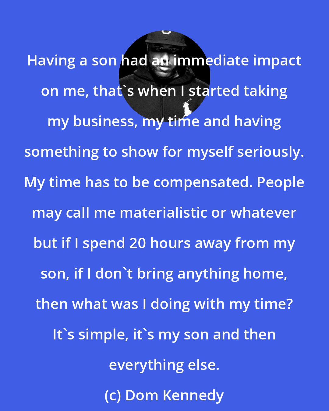 Dom Kennedy: Having a son had an immediate impact on me, that's when I started taking my business, my time and having something to show for myself seriously. My time has to be compensated. People may call me materialistic or whatever but if I spend 20 hours away from my son, if I don't bring anything home, then what was I doing with my time? It's simple, it's my son and then everything else.