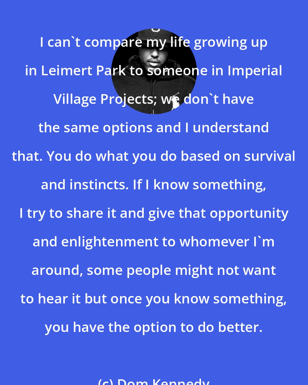 Dom Kennedy: I can't compare my life growing up in Leimert Park to someone in Imperial Village Projects; we don't have the same options and I understand that. You do what you do based on survival and instincts. If I know something, I try to share it and give that opportunity and enlightenment to whomever I'm around, some people might not want to hear it but once you know something, you have the option to do better.