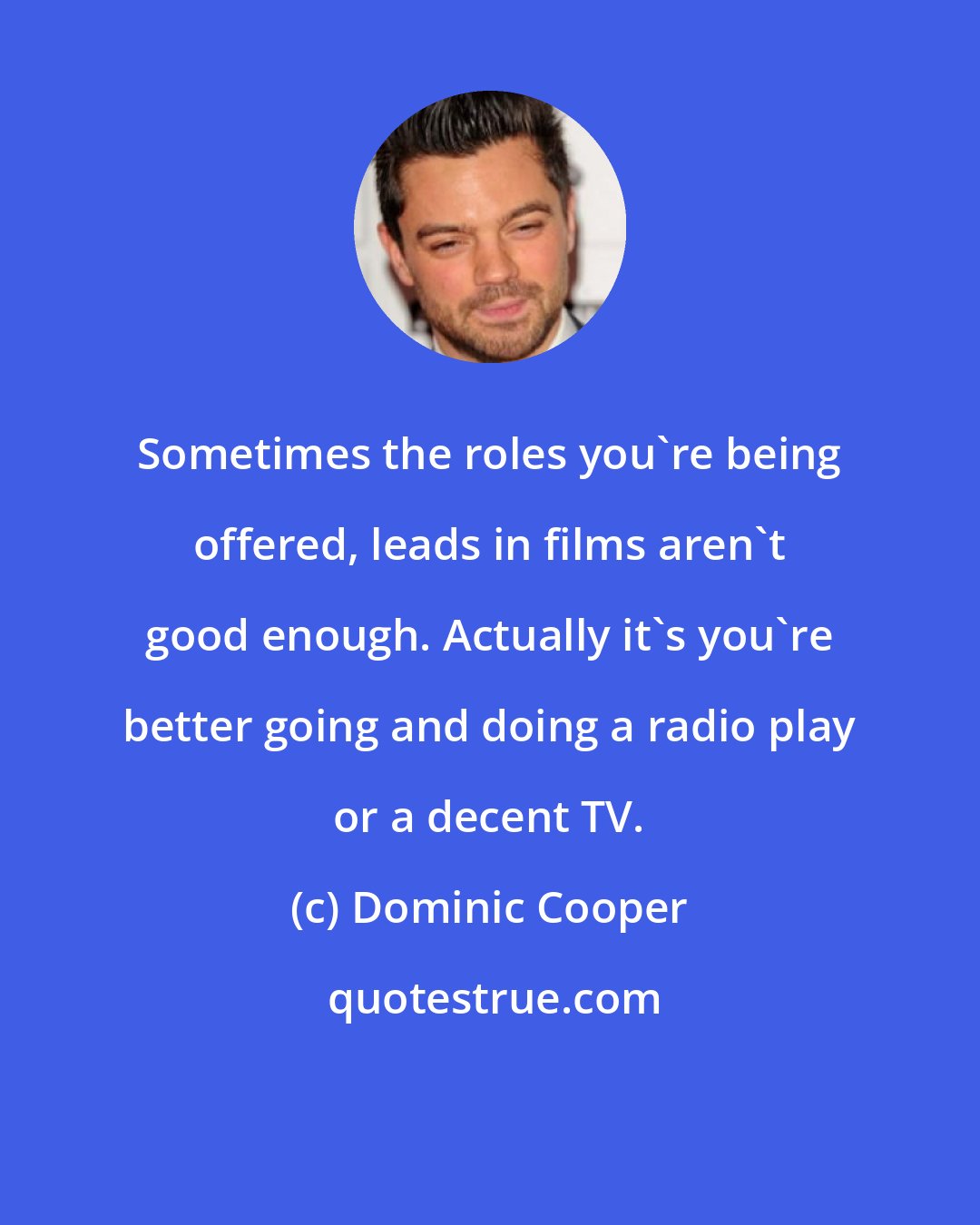 Dominic Cooper: Sometimes the roles you're being offered, leads in films aren't good enough. Actually it's you're better going and doing a radio play or a decent TV.