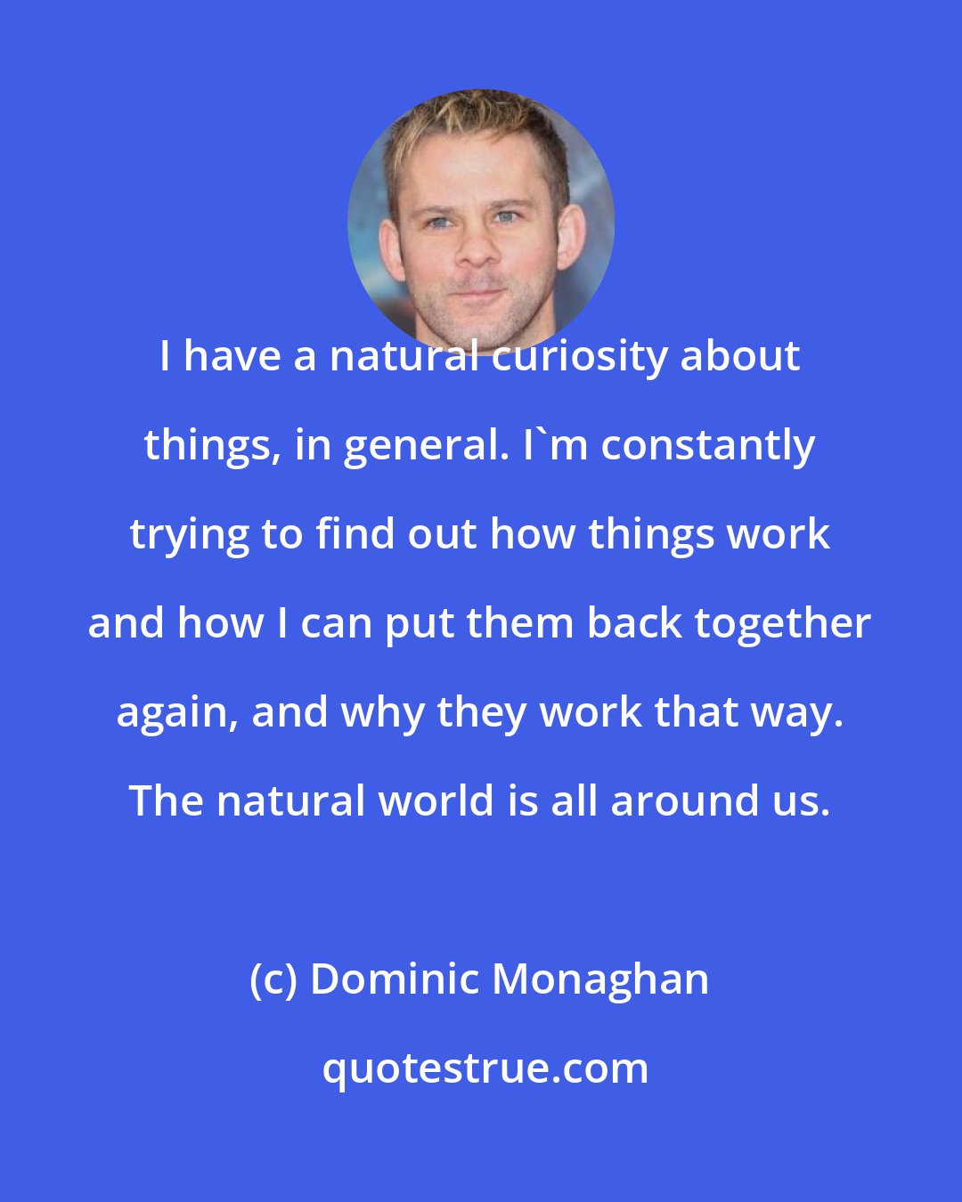 Dominic Monaghan: I have a natural curiosity about things, in general. I'm constantly trying to find out how things work and how I can put them back together again, and why they work that way. The natural world is all around us.