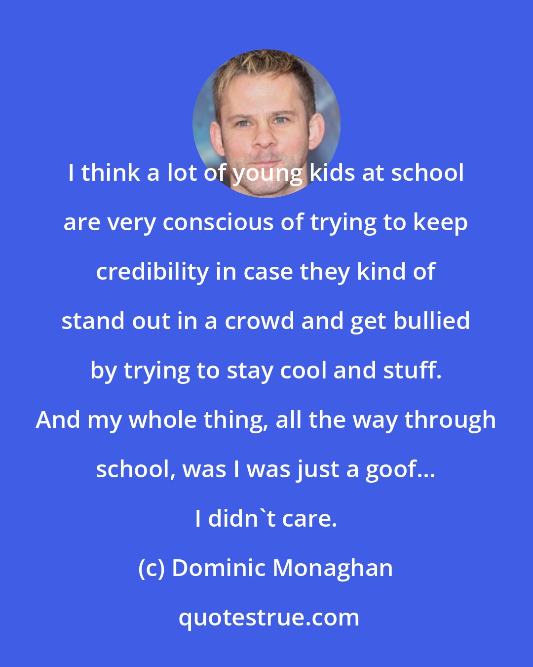 Dominic Monaghan: I think a lot of young kids at school are very conscious of trying to keep credibility in case they kind of stand out in a crowd and get bullied by trying to stay cool and stuff. And my whole thing, all the way through school, was I was just a goof... I didn't care.