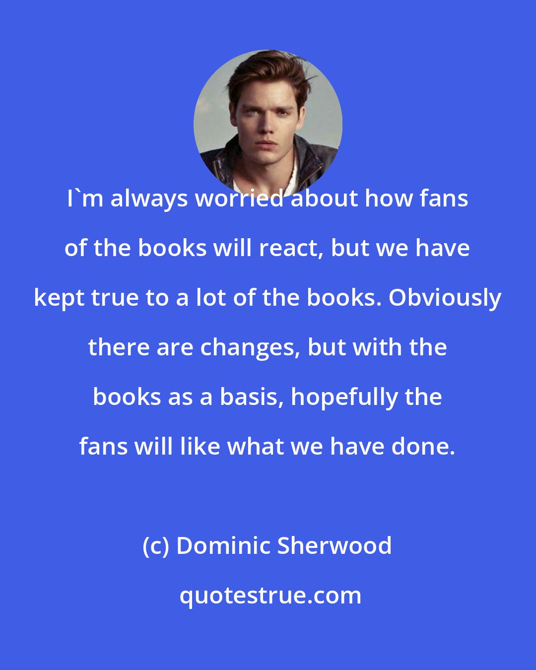 Dominic Sherwood: I'm always worried about how fans of the books will react, but we have kept true to a lot of the books. Obviously there are changes, but with the books as a basis, hopefully the fans will like what we have done.