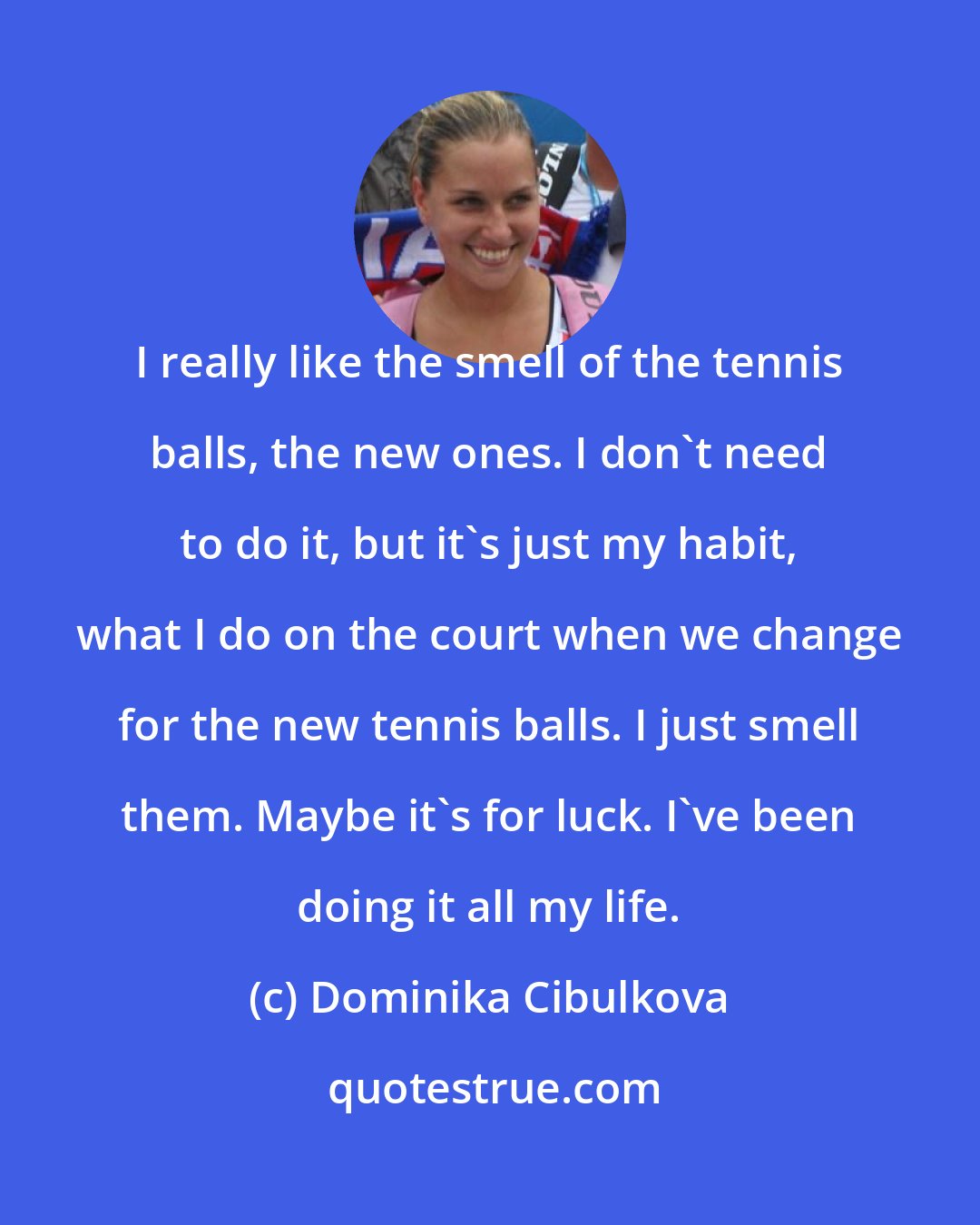 Dominika Cibulkova: I really like the smell of the tennis balls, the new ones. I don't need to do it, but it's just my habit, what I do on the court when we change for the new tennis balls. I just smell them. Maybe it's for luck. I've been doing it all my life.